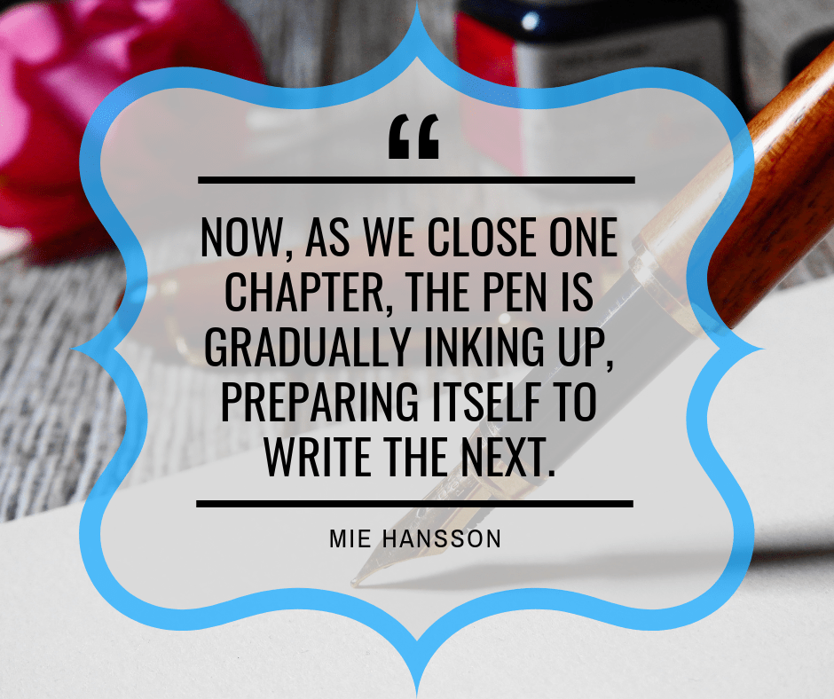 “Now, as we close one chapter, the pen is gradually inking up, preparing itself to write the next.” ― Mie Hansson (https://www.goodreads.com/quotes/7255866-now-as-we-close-one-chapter-the-pen-is-gradually)